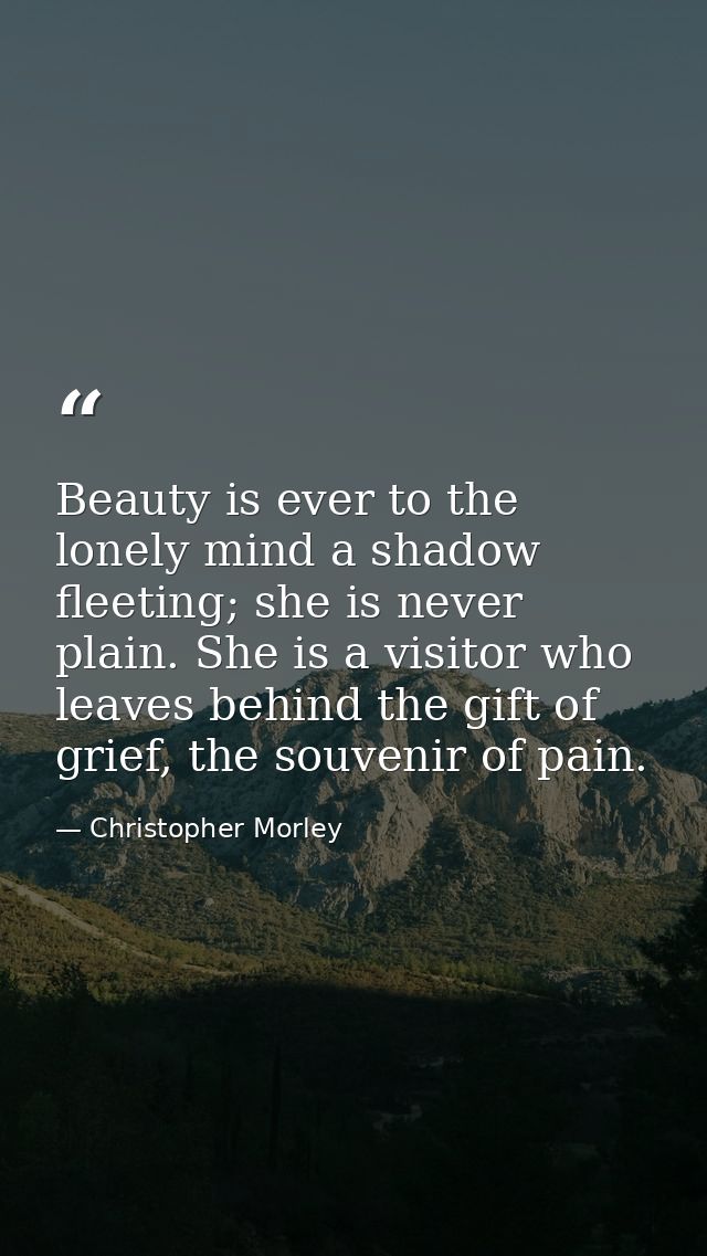 Beauty is ever to the lonely mind a shadow fleeting; she is never plain. She is a visitor who leaves behind the gift of  — Christopher Morley