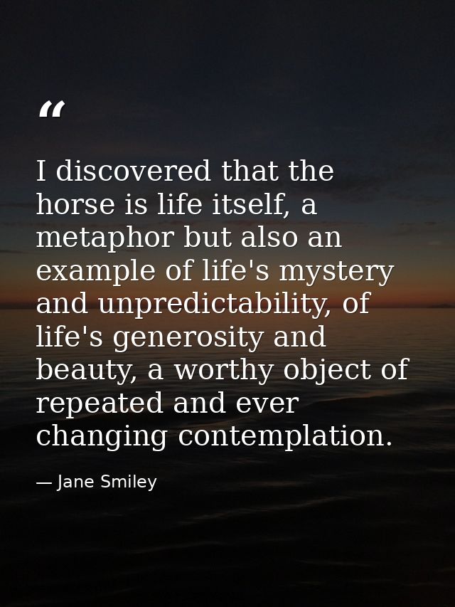 I discovered that the horse is life itself, a metaphor but also an example of life's mystery and unpredictability, of li — Jane Smiley