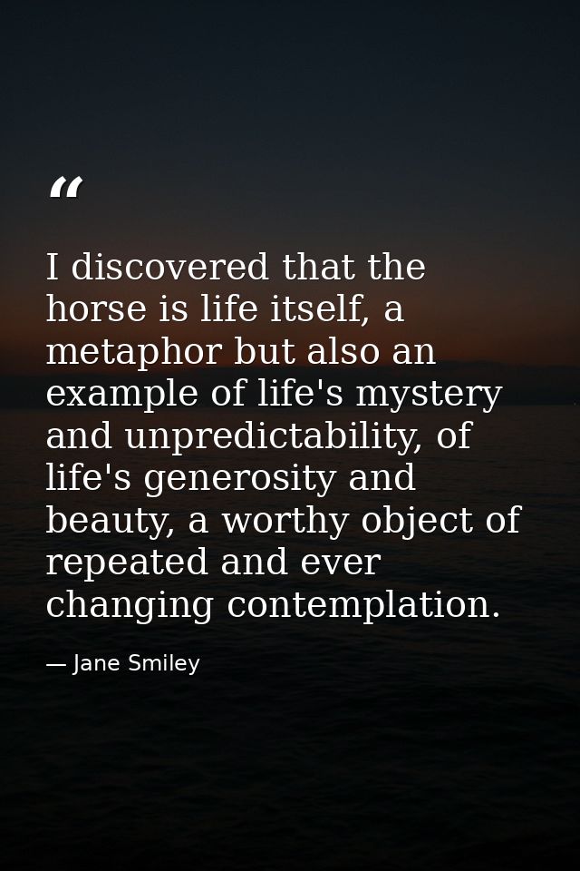 I discovered that the horse is life itself, a metaphor but also an example of life's mystery and unpredictability, of li — Jane Smiley