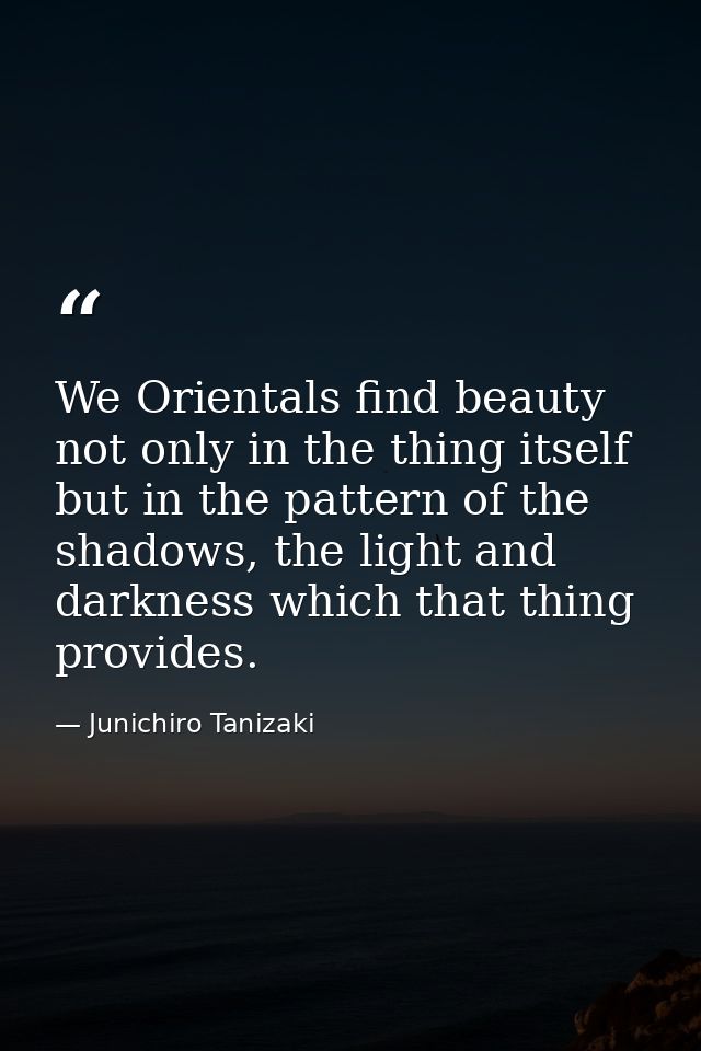 We Orientals find beauty not only in the thing itself but in the pattern of the shadows, the light and darkness which th — Junichiro Tanizaki