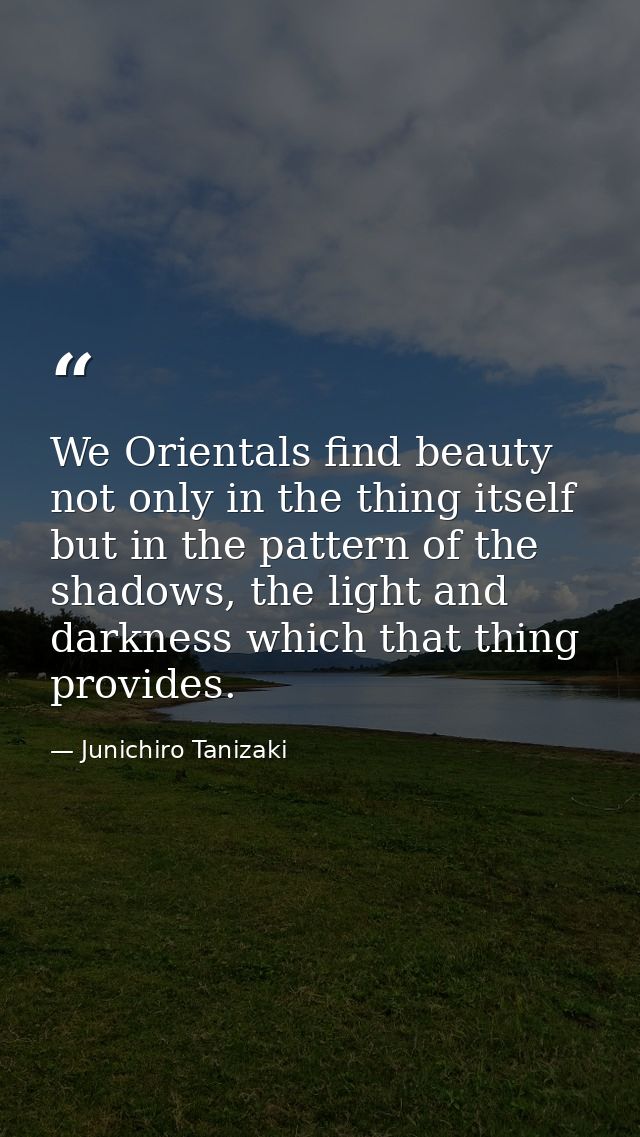 We Orientals find beauty not only in the thing itself but in the pattern of the shadows, the light and darkness which th — Junichiro Tanizaki
