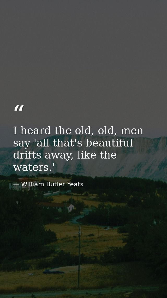 I heard the old, old, men say 'all that's beautiful drifts away, like the waters.' — William Butler Yeats