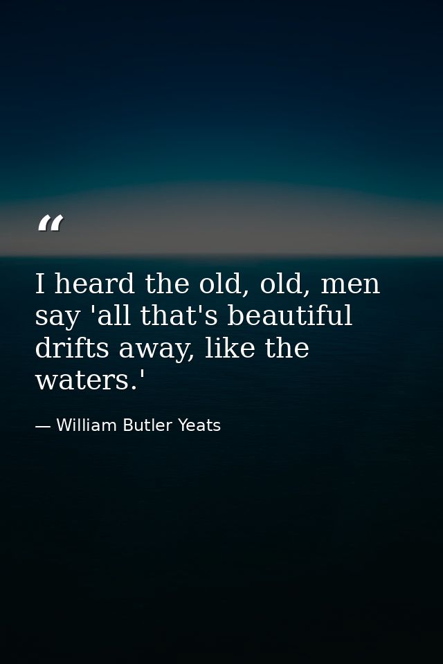 I heard the old, old, men say 'all that's beautiful drifts away, like the waters.' — William Butler Yeats