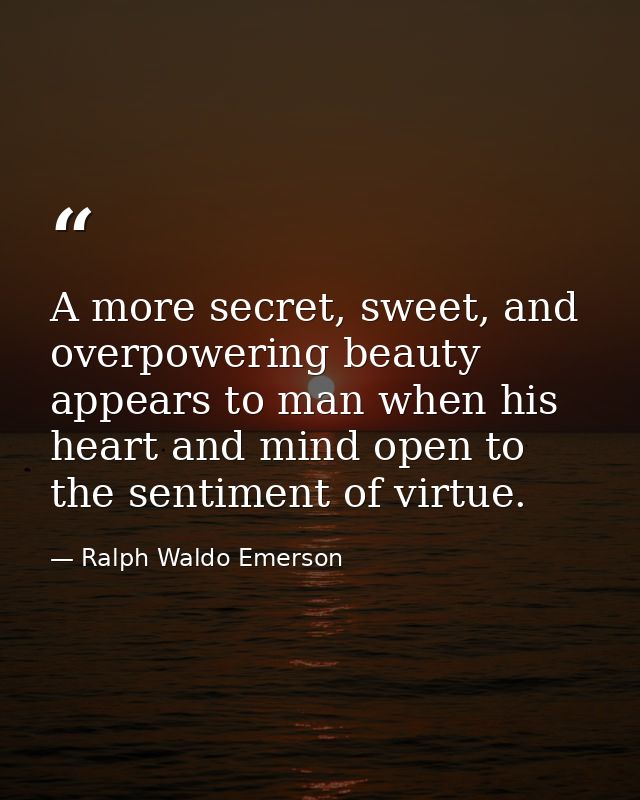 A more secret, sweet, and overpowering beauty appears to man when his heart and mind open to the sentiment of virtue. — Ralph Waldo Emerson