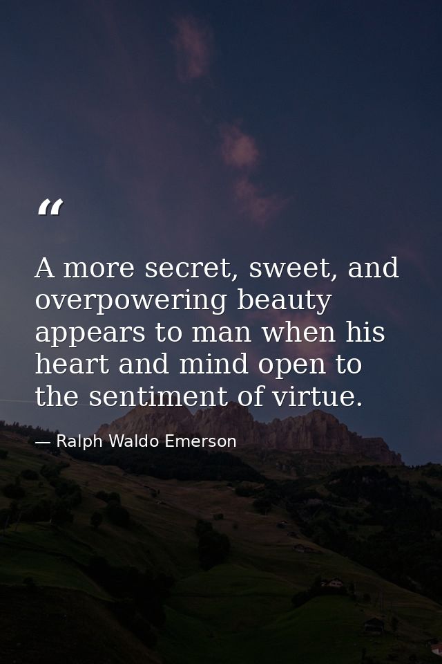 A more secret, sweet, and overpowering beauty appears to man when his heart and mind open to the sentiment of virtue. — Ralph Waldo Emerson