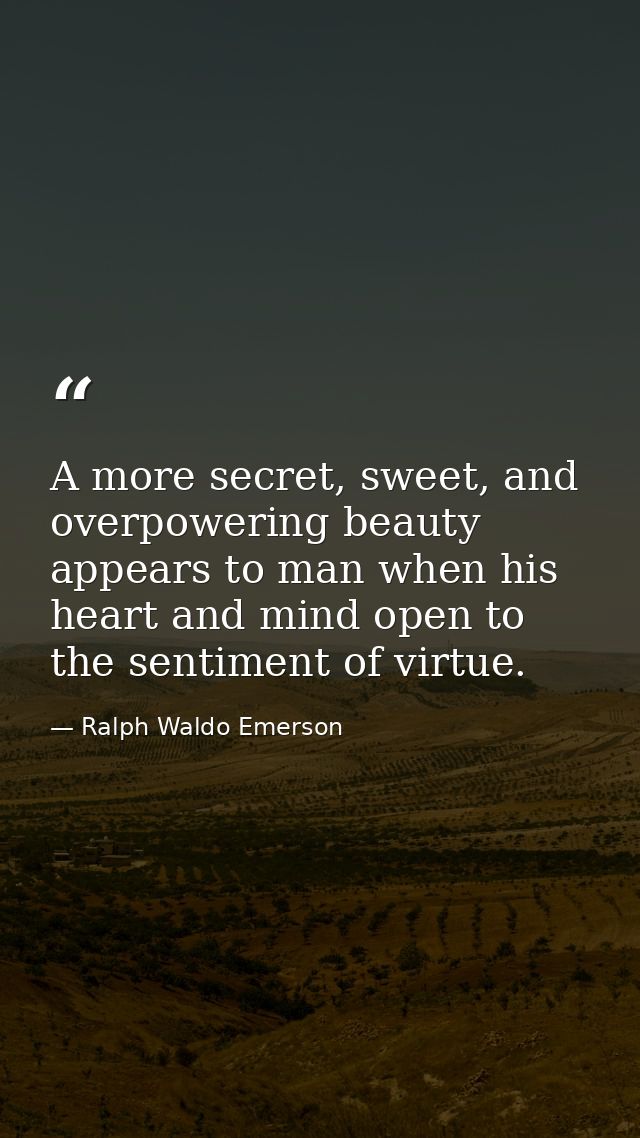 A more secret, sweet, and overpowering beauty appears to man when his heart and mind open to the sentiment of virtue. — Ralph Waldo Emerson