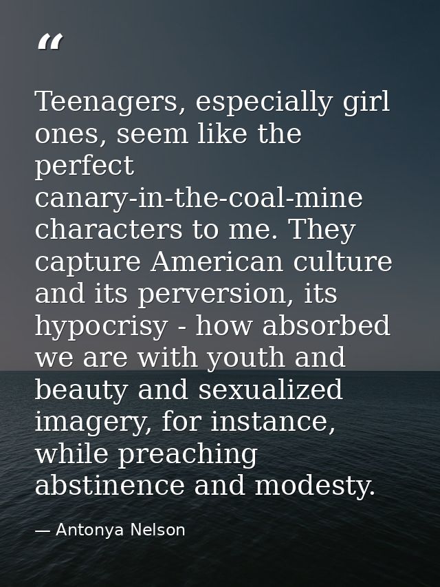 Teenagers, especially girl ones, seem like the perfect canary-in-the-coal-mine characters to me. They capture American c — Antonya Nelson