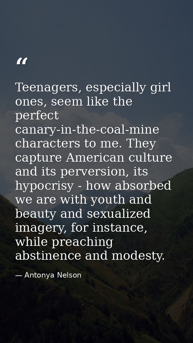 Teenagers, especially girl ones, seem like the perfect canary-in-the-coal-mine characters to me. They capture American c — Antonya Nelson