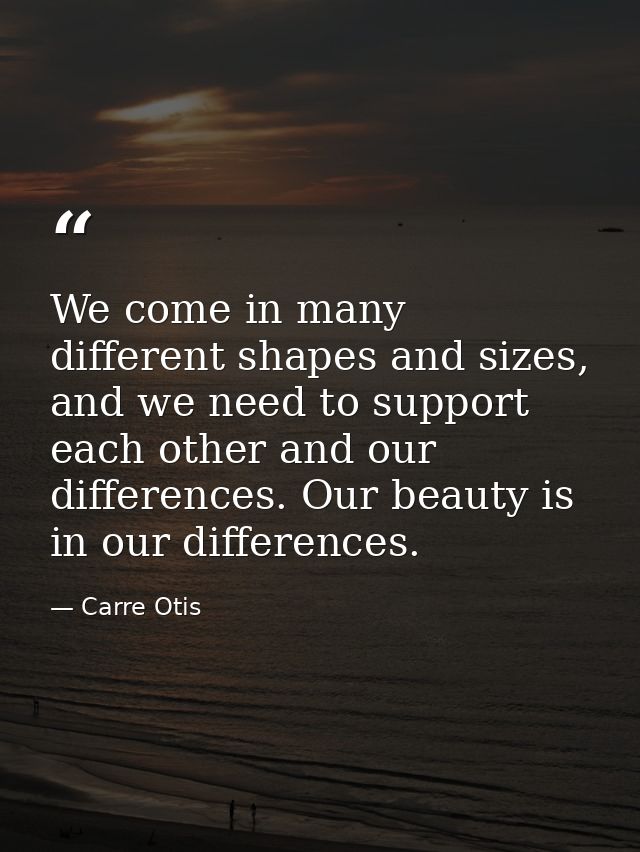 We come in many different shapes and sizes, and we need to support each other and our differences. Our beauty is in our  — Carre Otis