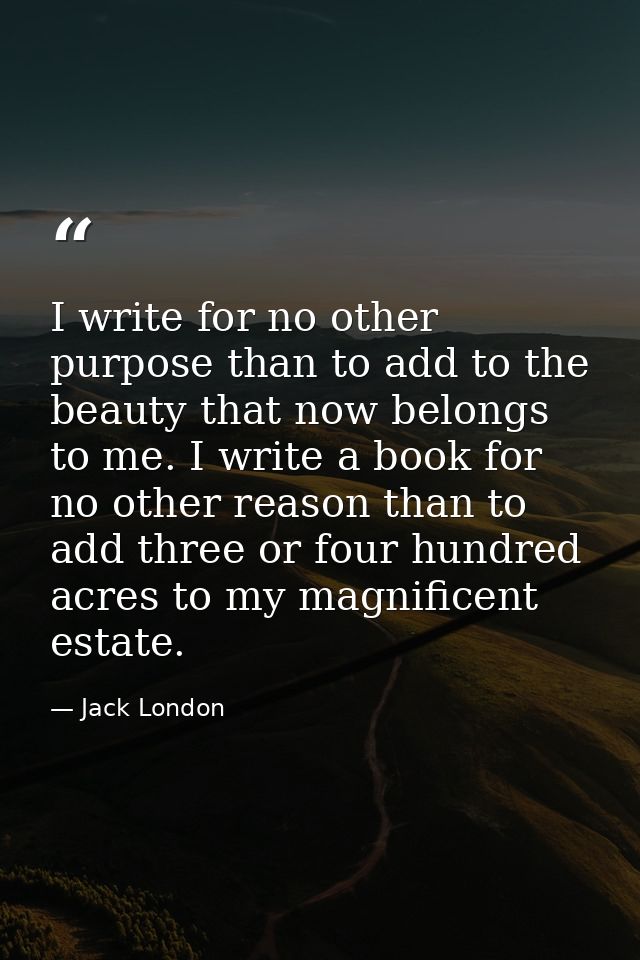 I write for no other purpose than to add to the beauty that now belongs to me. I write a book for no other reason than t — Jack London
