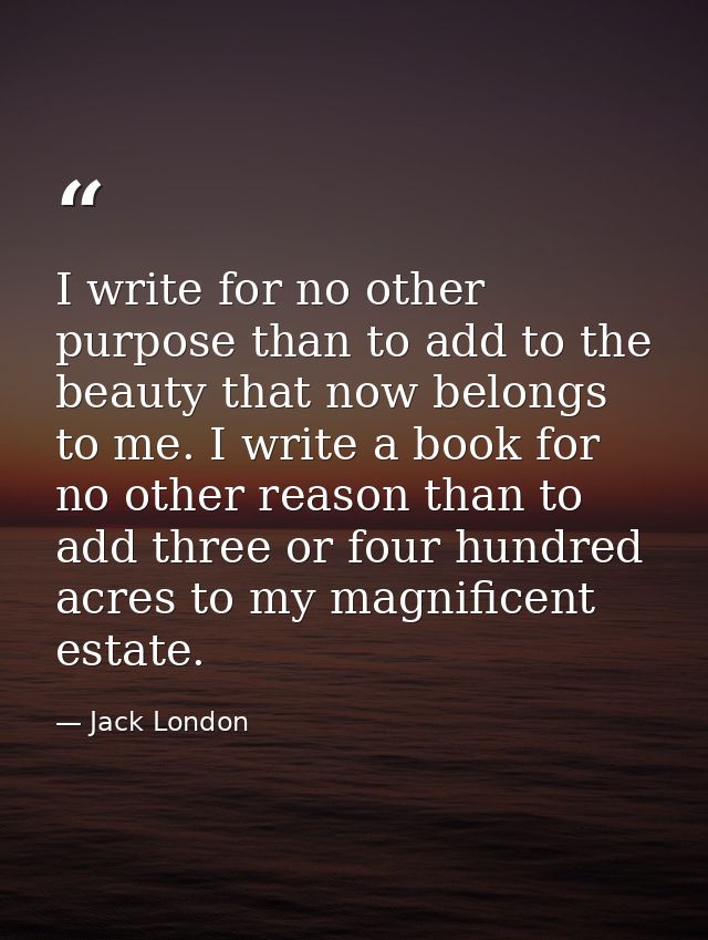 I write for no other purpose than to add to the beauty that now belongs to me. I write a book for no other reason than t — Jack London