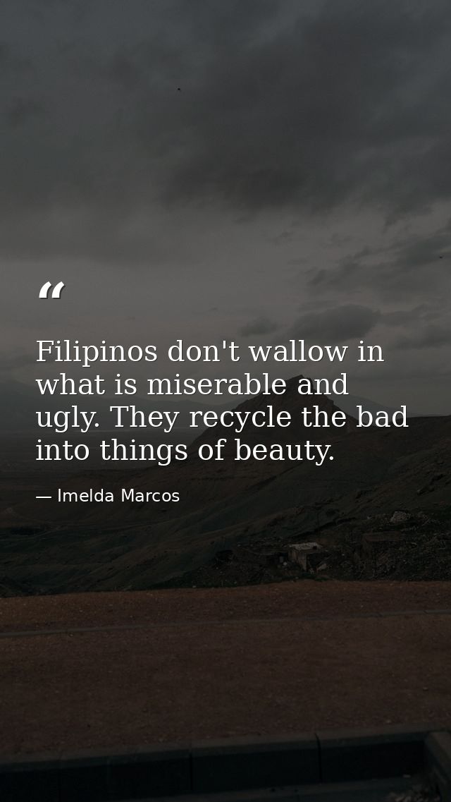 Filipinos don't wallow in what is miserable and ugly. They recycle the bad into things of beauty. — Imelda Marcos