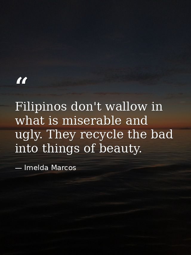 Filipinos don't wallow in what is miserable and ugly. They recycle the bad into things of beauty. — Imelda Marcos