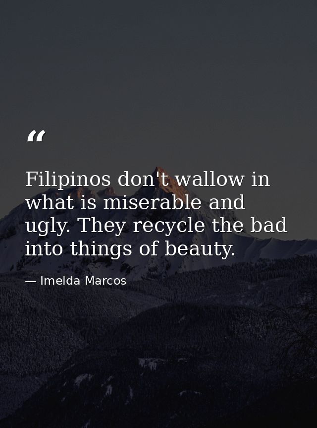 Filipinos don't wallow in what is miserable and ugly. They recycle the bad into things of beauty. — Imelda Marcos