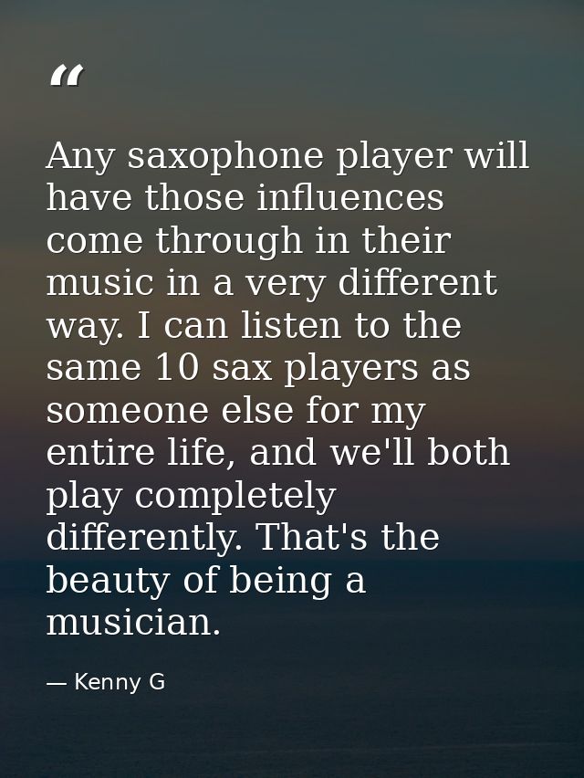 Any saxophone player will have those influences come through in their music in a very different way. I can listen to the — Kenny G