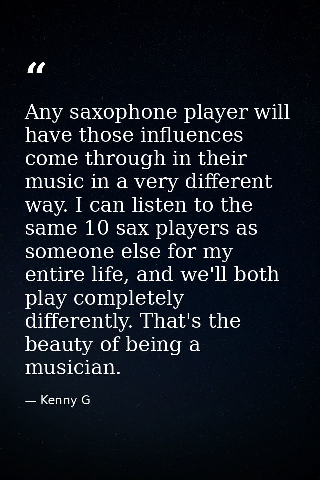Any saxophone player will have those influences come through in their music in a very different way. I can listen to the — Kenny G