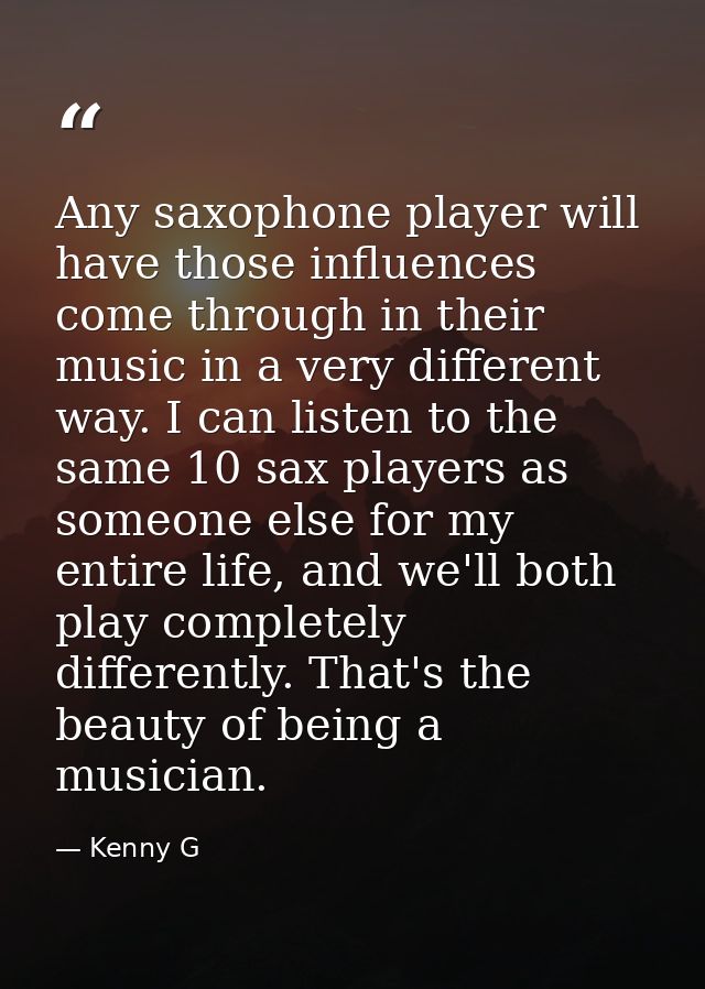 Any saxophone player will have those influences come through in their music in a very different way. I can listen to the — Kenny G