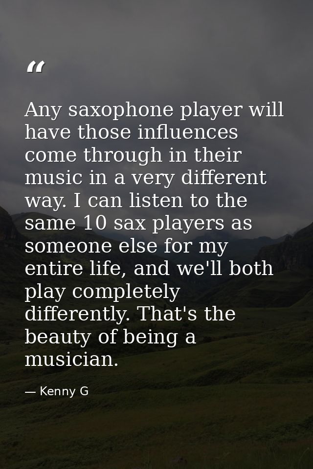 Any saxophone player will have those influences come through in their music in a very different way. I can listen to the — Kenny G
