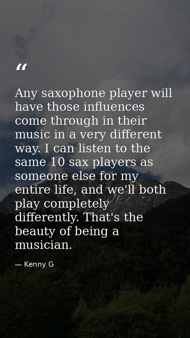 Any saxophone player will have those influences come through in their music in a very different way. I can listen to the — Kenny G