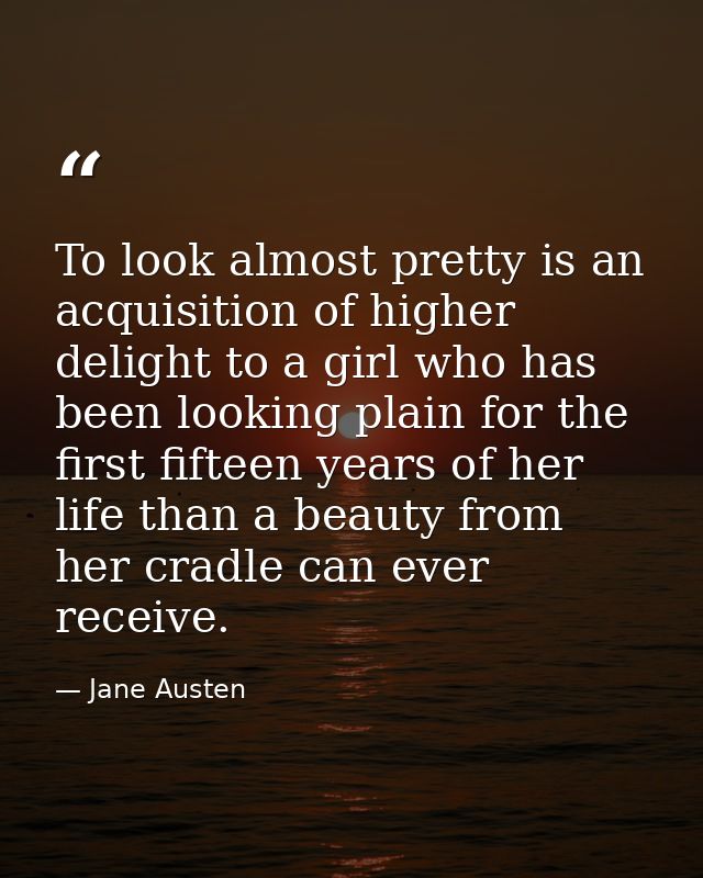 To look almost pretty is an acquisition of higher delight to a girl who has been looking plain for the first fifteen yea — Jane Austen