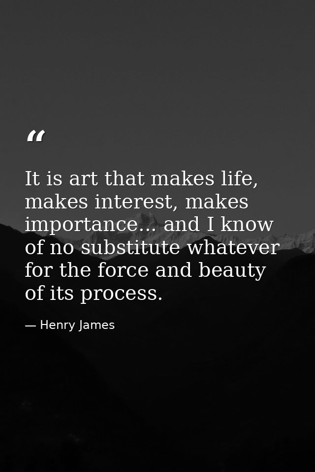 It is art that makes life, makes interest, makes importance... and I know of no substitute whatever for the force and be — Henry James