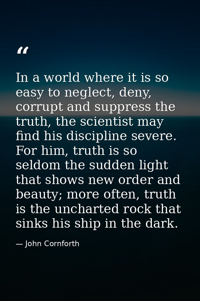 In a world where it is so easy to neglect, deny, corrupt and suppress the truth, the scientist may find his discipline s — John Cornforth