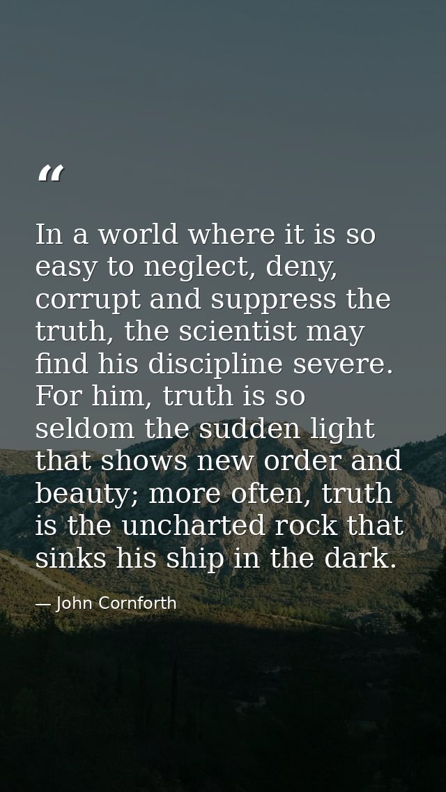 In a world where it is so easy to neglect, deny, corrupt and suppress the truth, the scientist may find his discipline s — John Cornforth