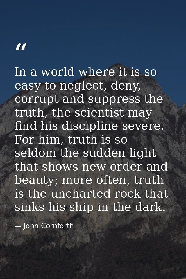 In a world where it is so easy to neglect, deny, corrupt and suppress the truth, the scientist may find his discipline s — John Cornforth
