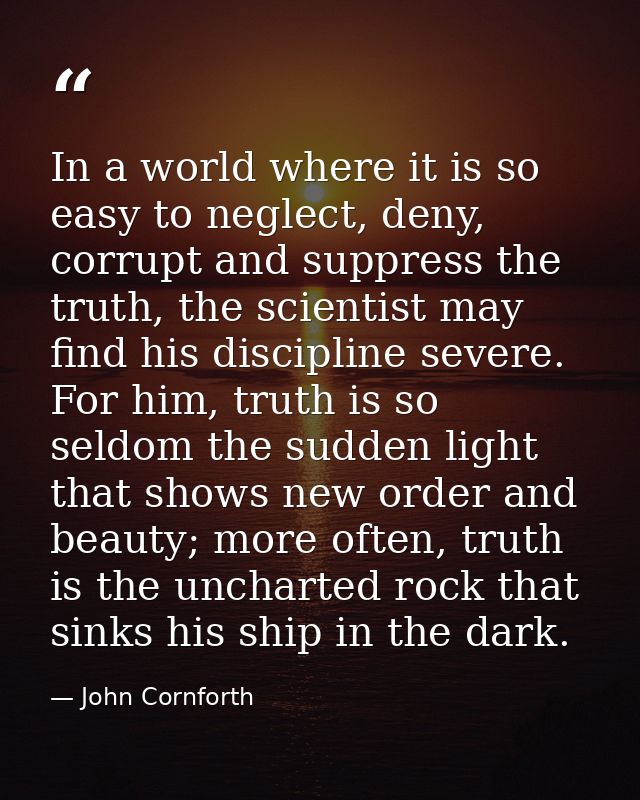 In a world where it is so easy to neglect, deny, corrupt and suppress the truth, the scientist may find his discipline s — John Cornforth
