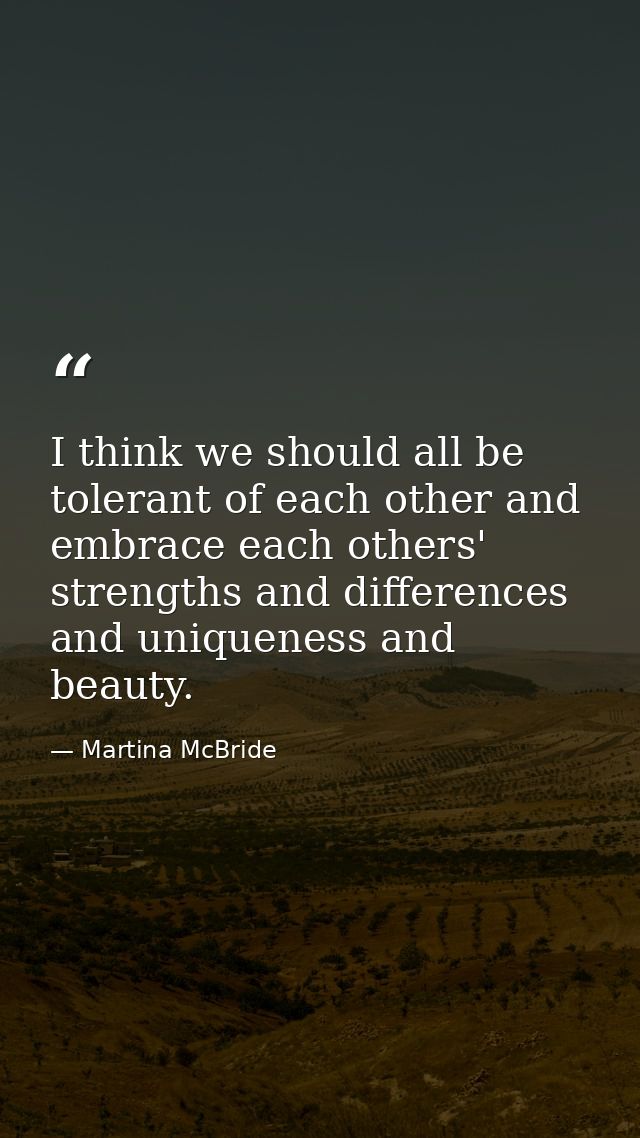 I think we should all be tolerant of each other and embrace each others' strengths and differences and uniqueness and be — Martina McBride
