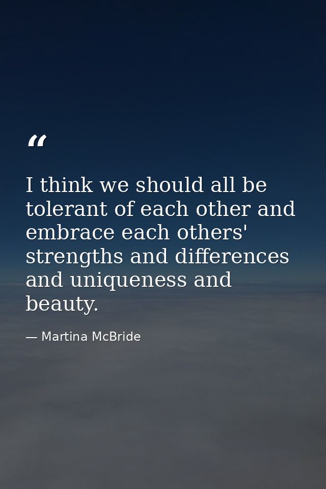 I think we should all be tolerant of each other and embrace each others' strengths and differences and uniqueness and be — Martina McBride