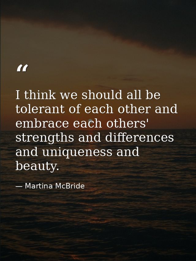 I think we should all be tolerant of each other and embrace each others' strengths and differences and uniqueness and be — Martina McBride