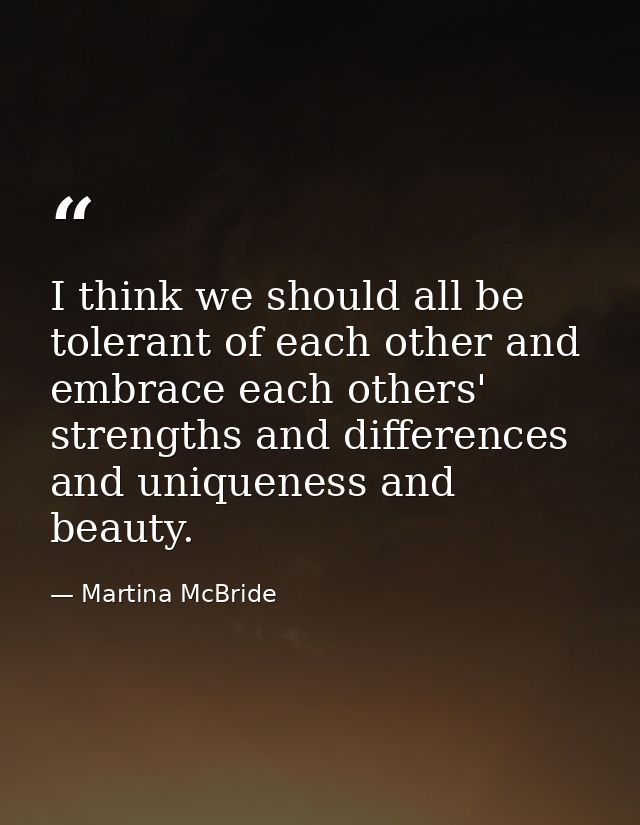 I think we should all be tolerant of each other and embrace each others' strengths and differences and uniqueness and be — Martina McBride