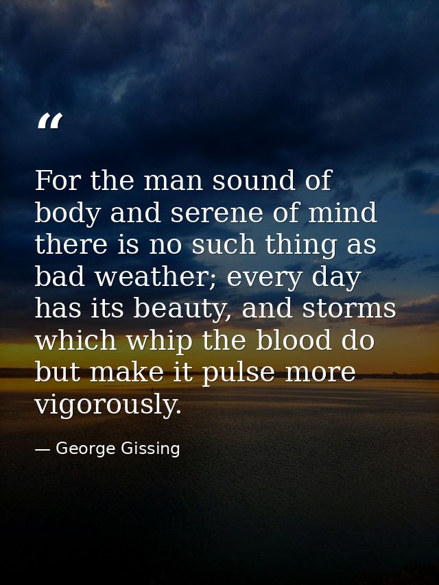For the man sound of body and serene of mind there is no such thing as bad weather; every day has its beauty, and storms — George Gissing