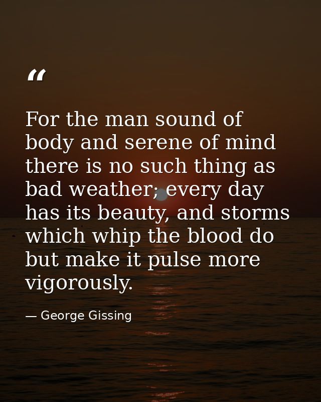 For the man sound of body and serene of mind there is no such thing as bad weather; every day has its beauty, and storms — George Gissing