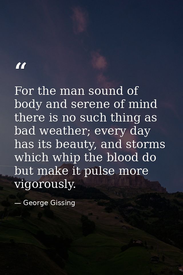 For the man sound of body and serene of mind there is no such thing as bad weather; every day has its beauty, and storms — George Gissing