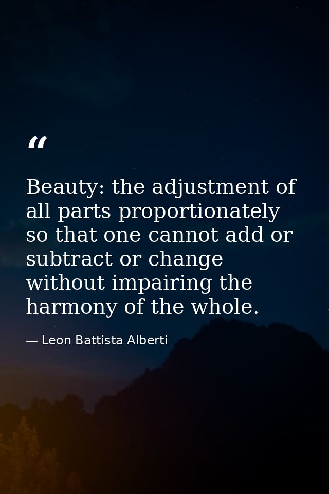 Beauty: the adjustment of all parts proportionately so that one cannot add or subtract or change without impairing the h — Leon Battista Alberti