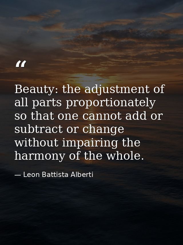 Beauty: the adjustment of all parts proportionately so that one cannot add or subtract or change without impairing the h — Leon Battista Alberti