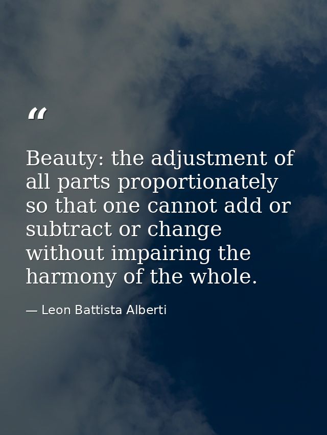 Beauty: the adjustment of all parts proportionately so that one cannot add or subtract or change without impairing the h — Leon Battista Alberti