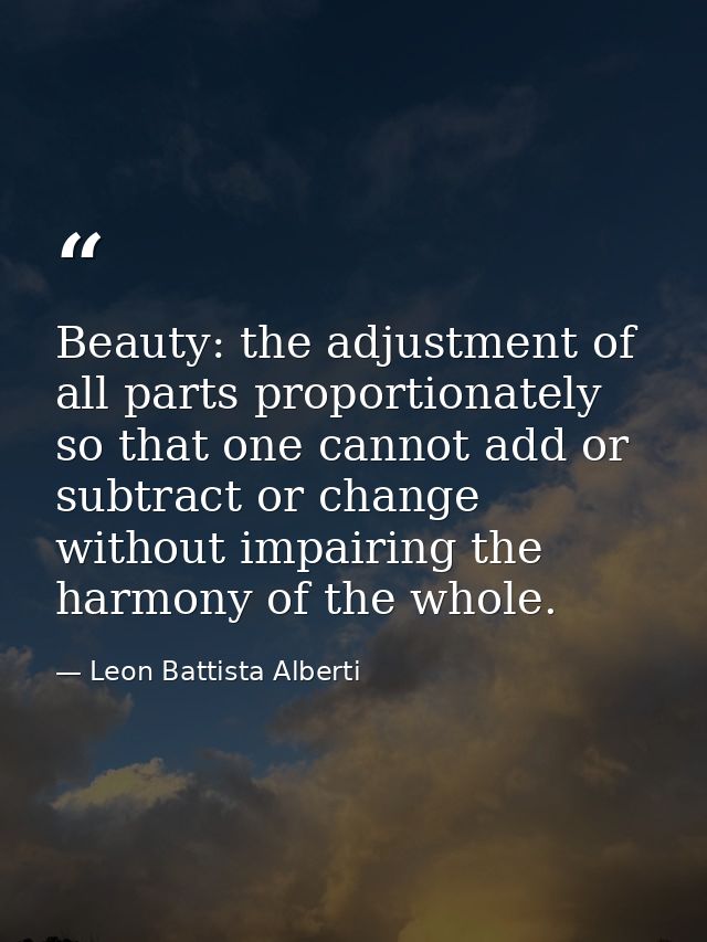 Beauty: the adjustment of all parts proportionately so that one cannot add or subtract or change without impairing the h — Leon Battista Alberti