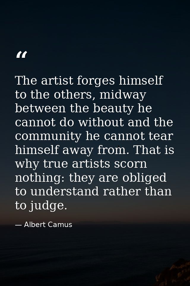 The artist forges himself to the others, midway between the beauty he cannot do without and the community he cannot tear — Albert Camus