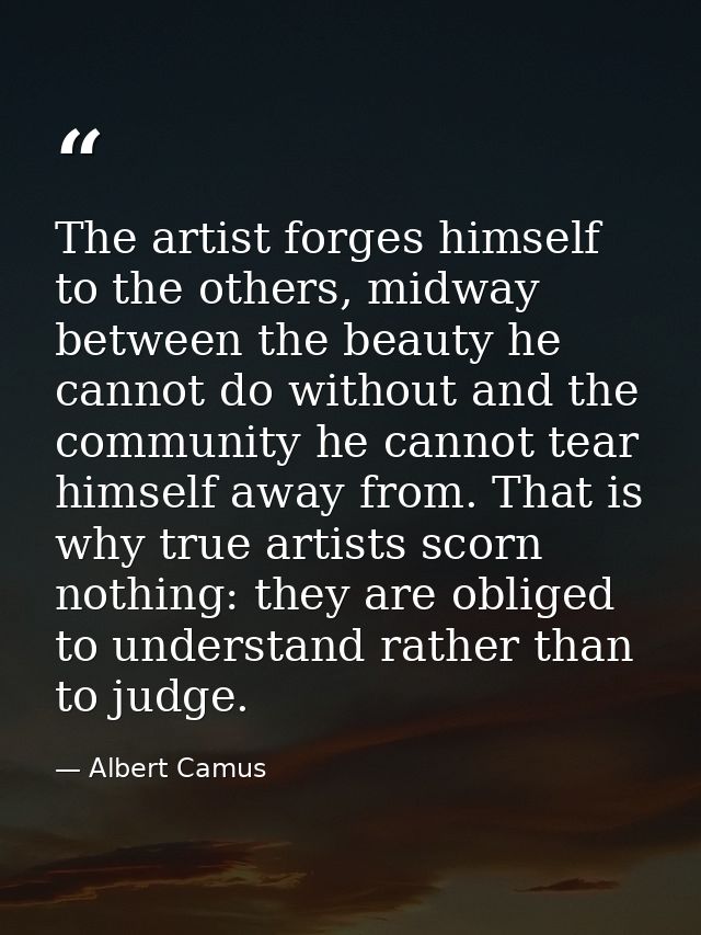 The artist forges himself to the others, midway between the beauty he cannot do without and the community he cannot tear — Albert Camus