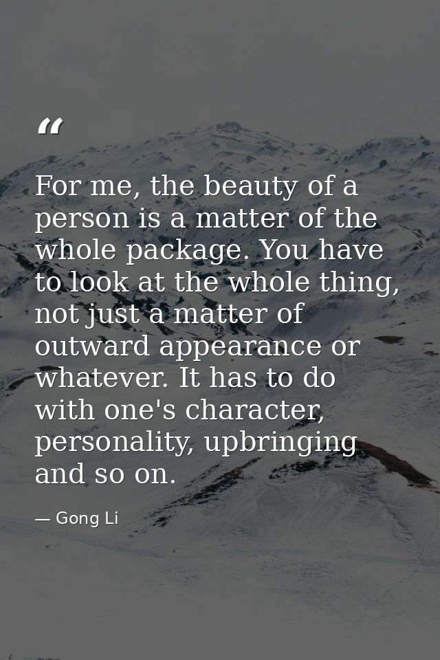 For me, the beauty of a person is a matter of the whole package. You have to look at the whole thing, not just a matter  — Gong Li