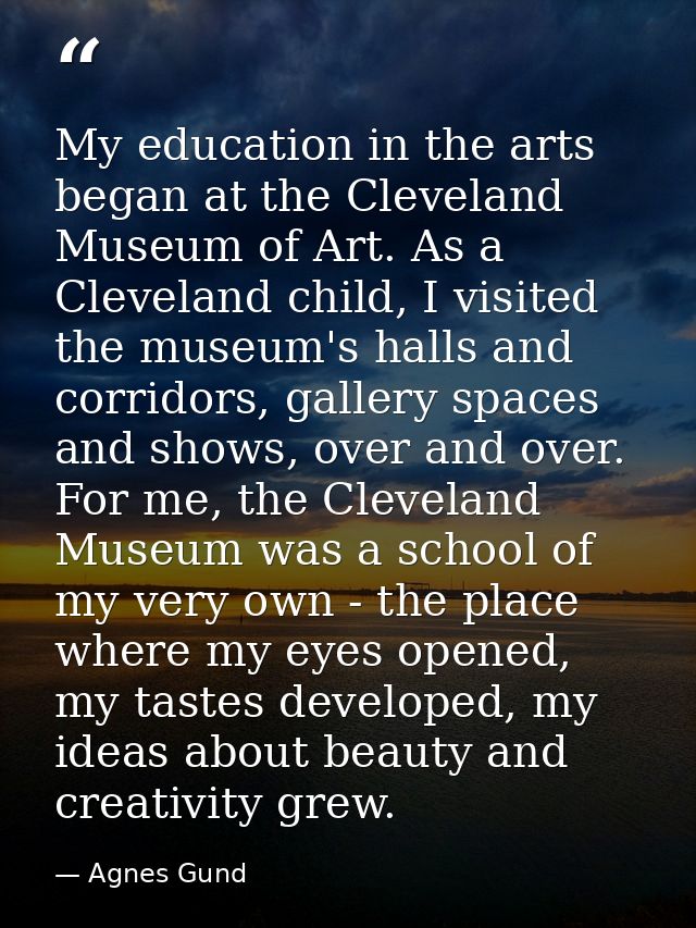My education in the arts began at the Cleveland Museum of Art. As a Cleveland child, I visited the museum's halls and co — Agnes Gund