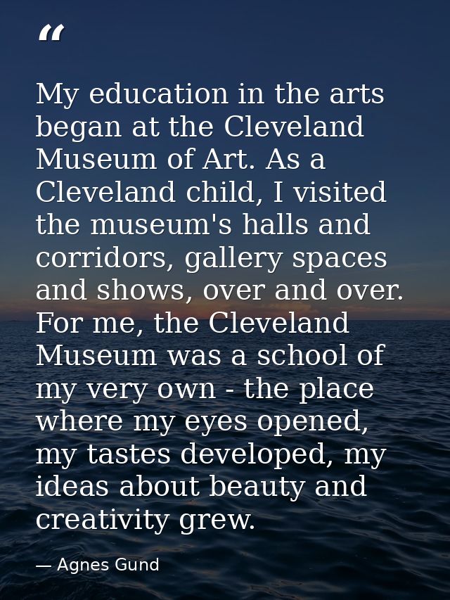 My education in the arts began at the Cleveland Museum of Art. As a Cleveland child, I visited the museum's halls and co — Agnes Gund