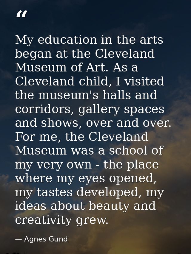 My education in the arts began at the Cleveland Museum of Art. As a Cleveland child, I visited the museum's halls and co — Agnes Gund