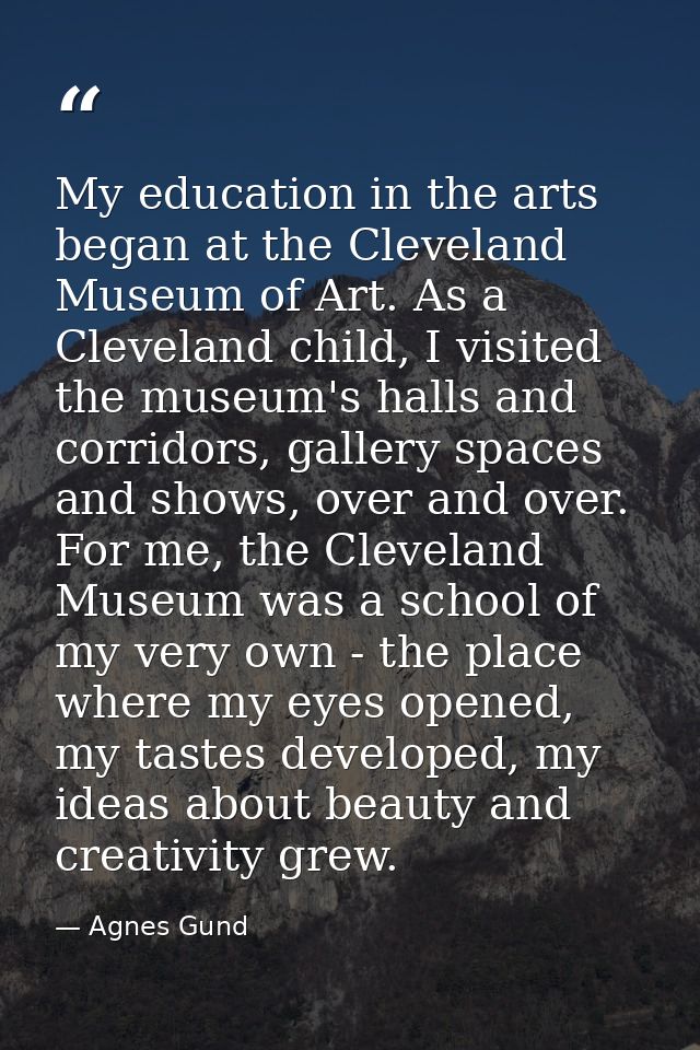 My education in the arts began at the Cleveland Museum of Art. As a Cleveland child, I visited the museum's halls and co — Agnes Gund
