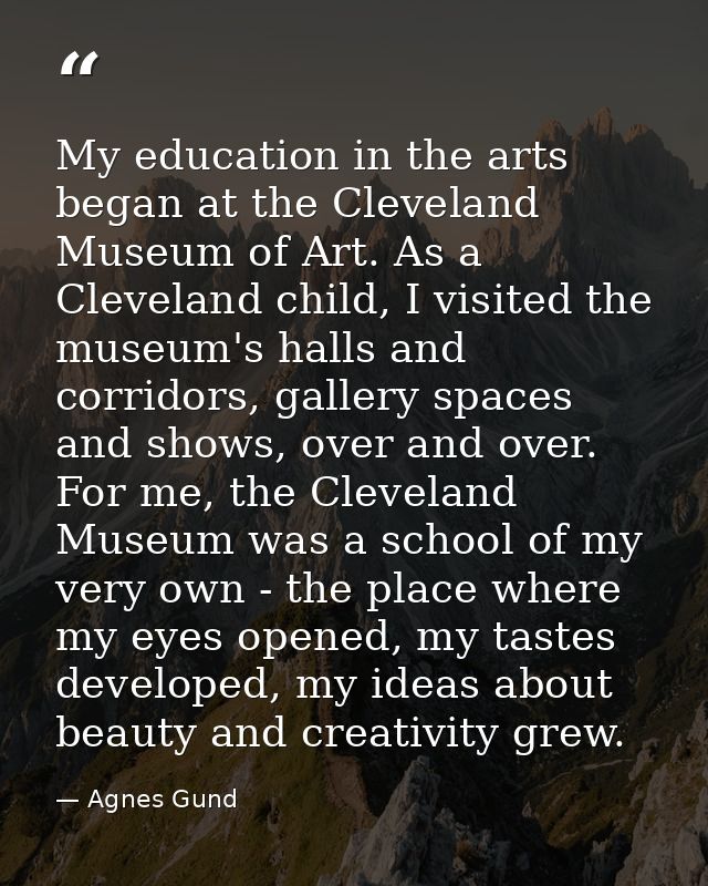 My education in the arts began at the Cleveland Museum of Art. As a Cleveland child, I visited the museum's halls and co — Agnes Gund