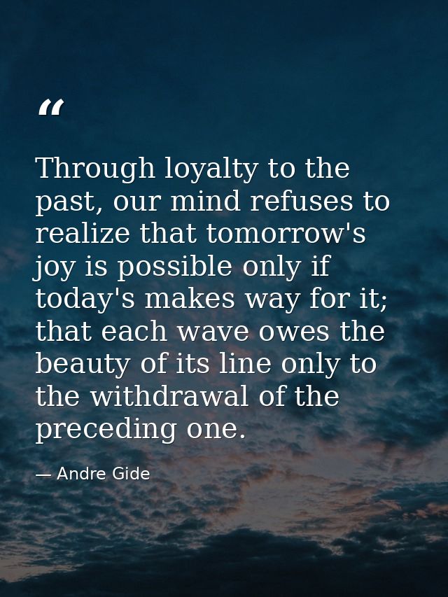 Through loyalty to the past, our mind refuses to realize that tomorrow's joy is possible only if today's makes way for i — Andre Gide