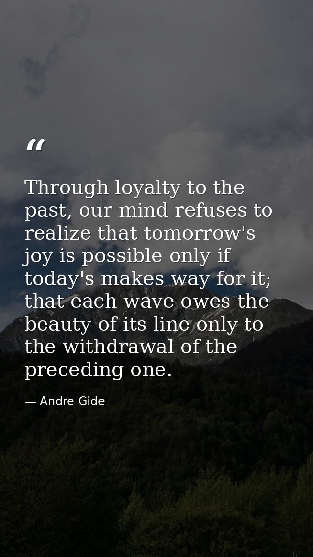 Through loyalty to the past, our mind refuses to realize that tomorrow's joy is possible only if today's makes way for i — Andre Gide